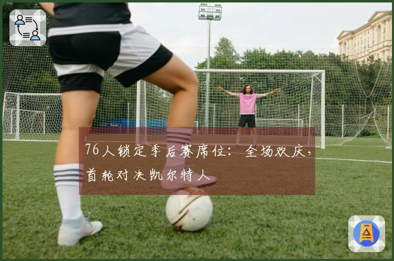 76人锁定季后赛席位：全场欢庆，首轮对决凯尔特人