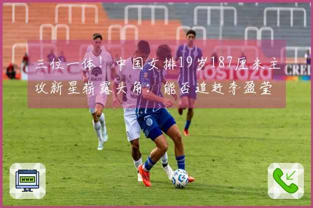 三位一体！中国女排19岁187厘米主攻新星崭露头角：能否追赶李盈莹？