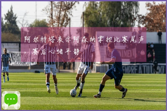 阿尔特塔表示阿森纳掌控比赛尾声，赛后心绪平静