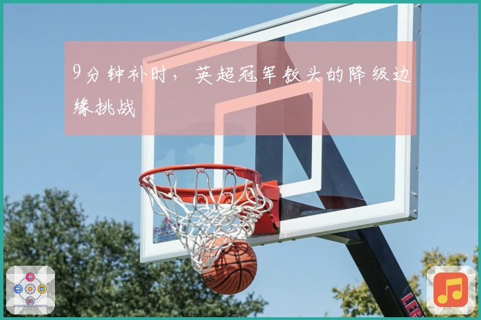 9分钟补时，英超冠军教头的降级边缘挑战