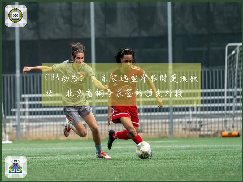 CBA动态：广东宏远宣布临时更换教练，北京首钢寻求签约顶尖外援