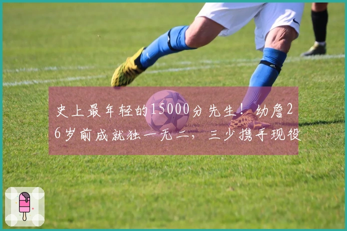 史上最年轻的15000分先生！幼詹26岁前成就独一无二，三少携手现役11人