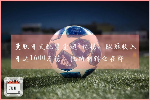 曼联可支配资金超1亿镑，欧冠收入可达1600万镑，托纳利转会在即