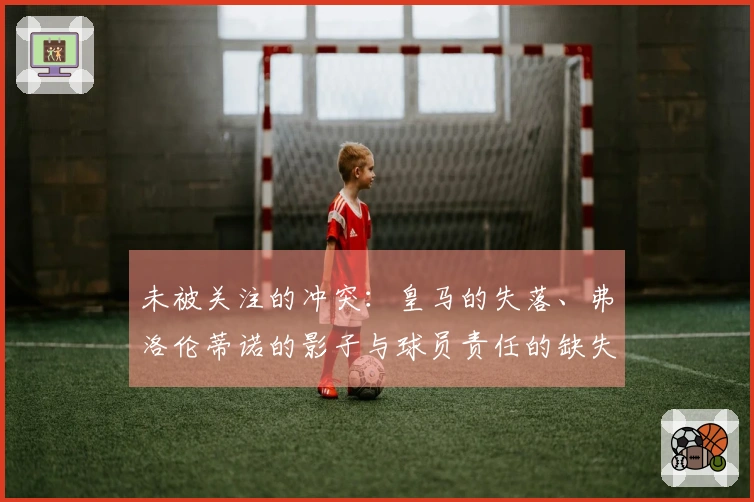 未被关注的冲突：皇马的失落、弗洛伦蒂诺的影子与球员责任的缺失