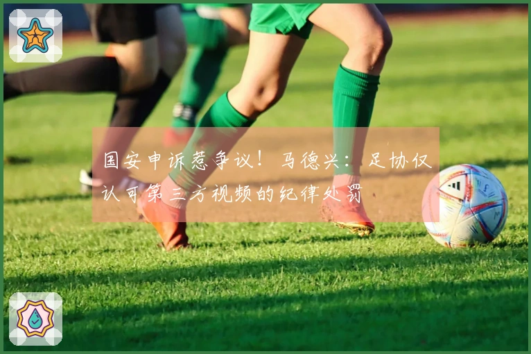 国安申诉惹争议！马德兴：足协仅认可第三方视频的纪律处罚