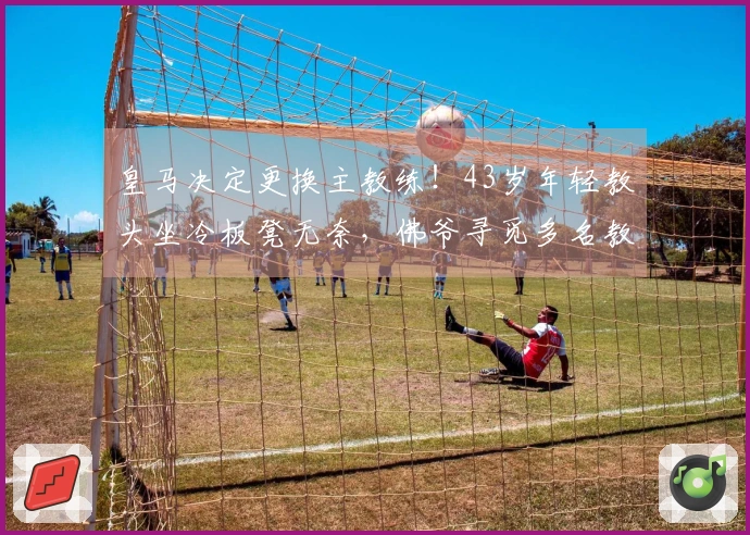 皇马决定更换主教练！43岁年轻教头坐冷板凳无奈，佛爷寻觅多名教练候选人