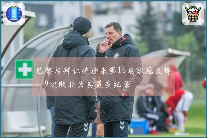 巴黎与拜仁将迎来第16场欧冠交锋，9次败北为其最多纪录