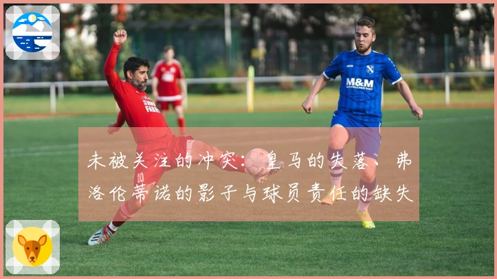 未被关注的冲突：皇马的失落、弗洛伦蒂诺的影子与球员责任的缺失