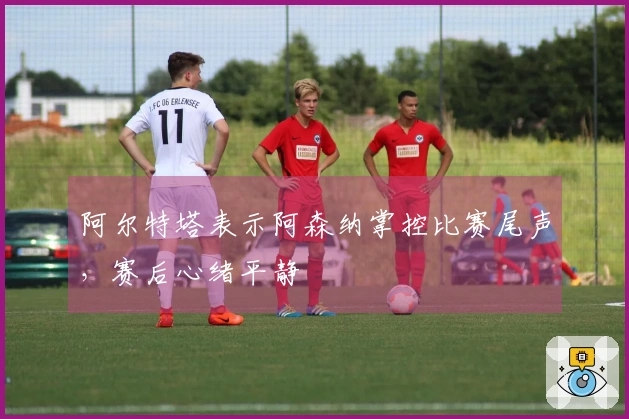 阿尔特塔表示阿森纳掌控比赛尾声，赛后心绪平静