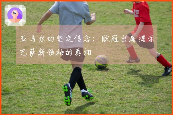 亚马尔的坚定信念：欧冠出局揭示巴萨新领袖的真相