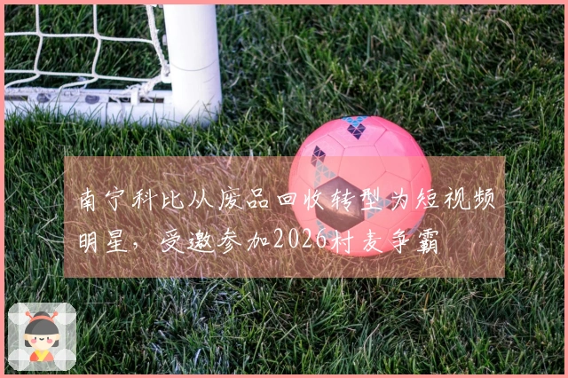 南宁科比从废品回收转型为短视频明星，受邀参加2026村麦争霸