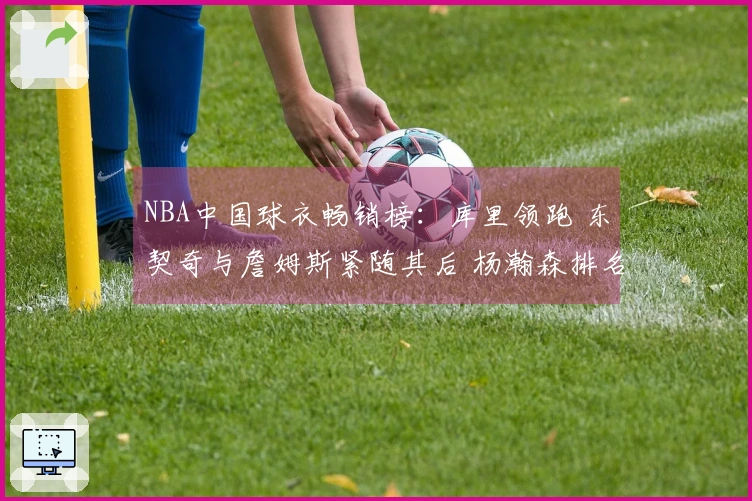 NBA中国球衣畅销榜：库里领跑 东契奇与詹姆斯紧随其后 杨瀚森排名第五
