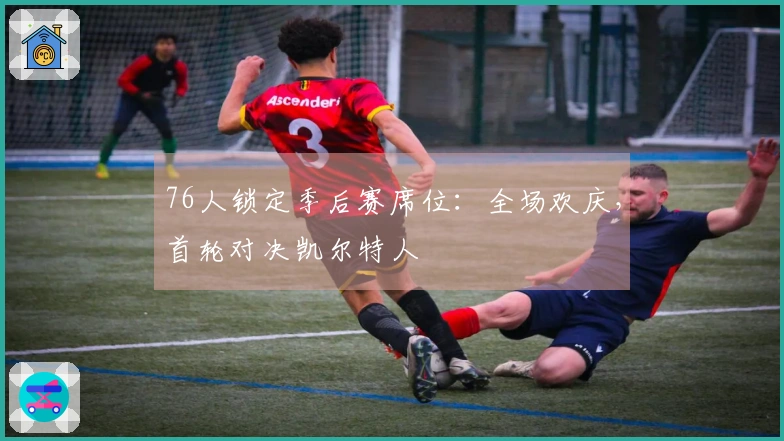 76人锁定季后赛席位：全场欢庆，首轮对决凯尔特人