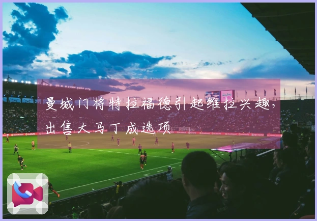 曼城门将特拉福德引起维拉兴趣，出售大马丁成选项