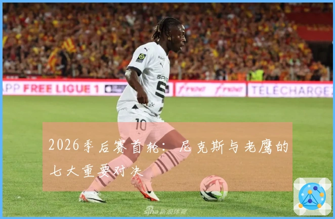 2026季后赛首轮：尼克斯与老鹰的七大重要对决