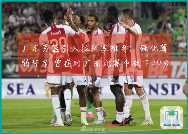 广东男篮引入拉科塞维奇：强化薄弱环节 曾在对广东比赛中砍下50分18篮板