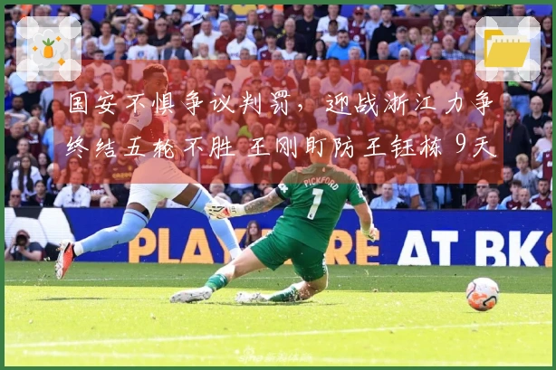 国安不惧争议判罚，迎战浙江力争终结五轮不胜 王刚盯防王钰栋 9天内三场关键之战