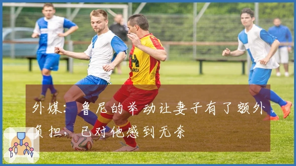 外媒：鲁尼的举动让妻子有了额外负担，已对他感到无奈