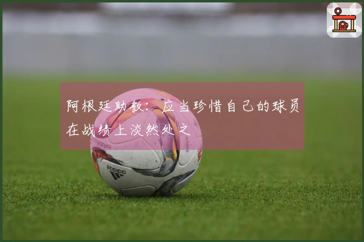 阿根廷助教：应当珍惜自己的球员在战绩上淡然处之