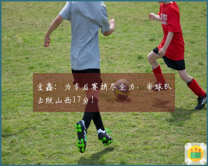 金鑫：为季后赛拼尽全力，率球队击败山西17分！