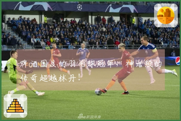 啤酒国度的羽毛球冠军，神话般的传奇超越林丹！