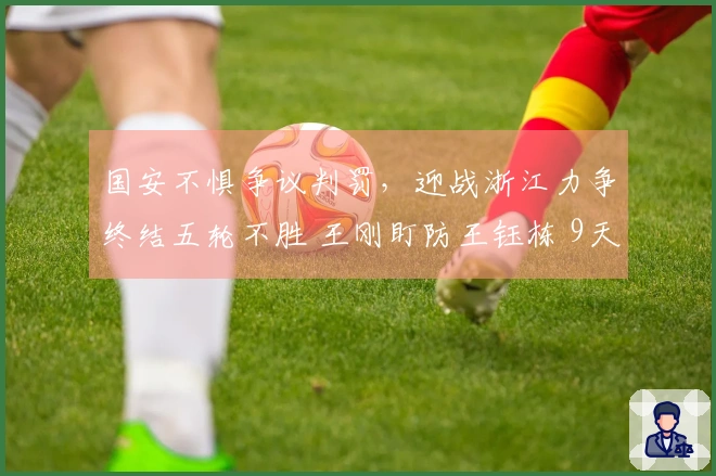 国安不惧争议判罚，迎战浙江力争终结五轮不胜 王刚盯防王钰栋 9天内三场关键之战