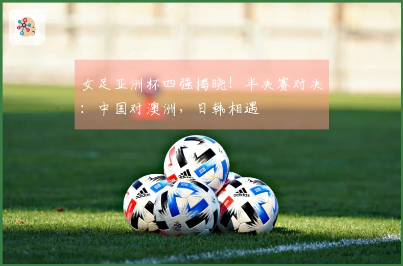 女足亚洲杯四强揭晓！半决赛对决：中国对澳洲，日韩相遇