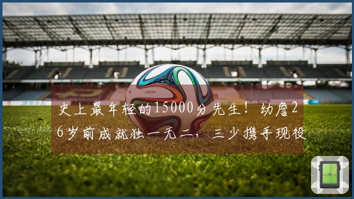 史上最年轻的15000分先生！幼詹26岁前成就独一无二，三少携手现役11人