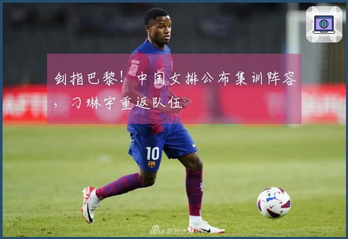 剑指巴黎！中国女排公布集训阵容，刁琳宇重返队伍