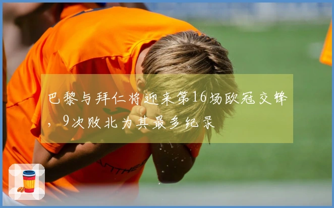 巴黎与拜仁将迎来第16场欧冠交锋，9次败北为其最多纪录