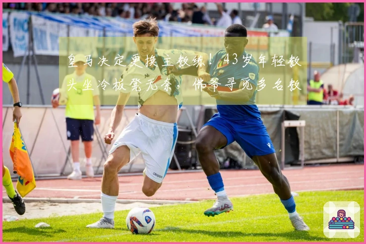皇马决定更换主教练！43岁年轻教头坐冷板凳无奈，佛爷寻觅多名教练候选人