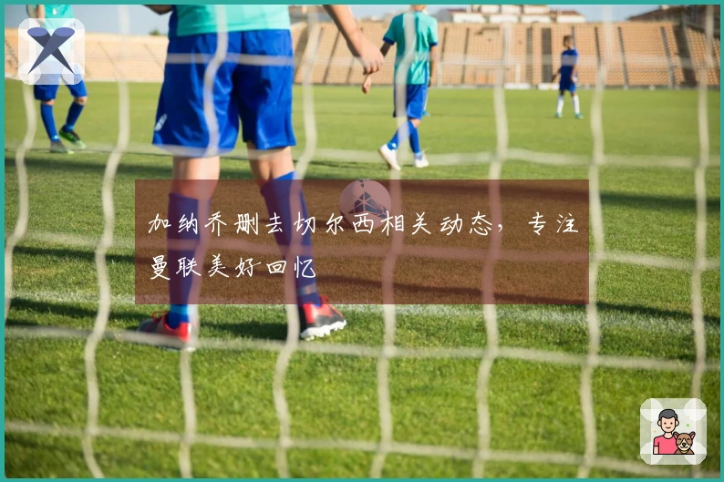 加纳乔删去切尔西相关动态，专注曼联美好回忆