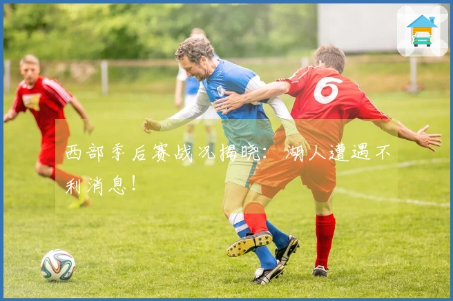 西部季后赛战况揭晓：湖人遭遇不利消息！