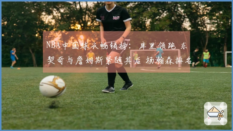 NBA中国球衣畅销榜：库里领跑 东契奇与詹姆斯紧随其后 杨瀚森排名第五