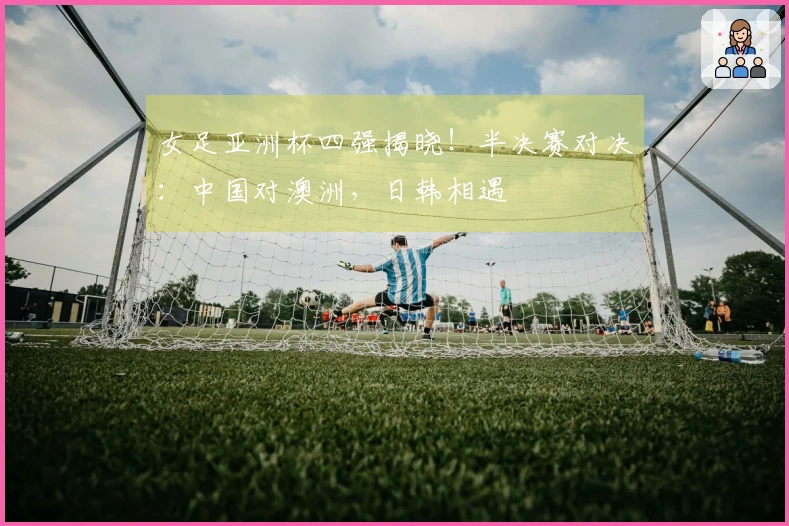 女足亚洲杯四强揭晓！半决赛对决：中国对澳洲，日韩相遇