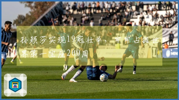 孙颖莎实现19冠壮举，牢牢占据世界第一宝座200周